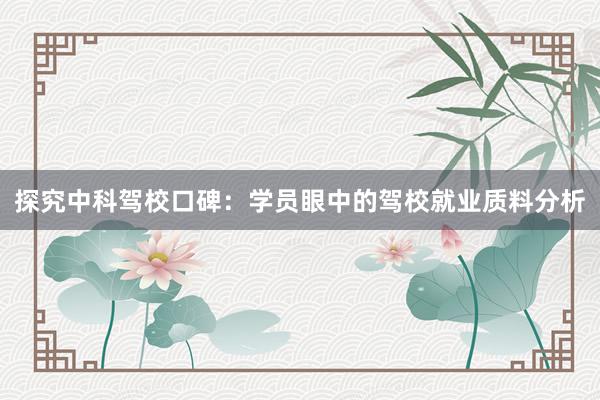 探究中科驾校口碑：学员眼中的驾校就业质料分析